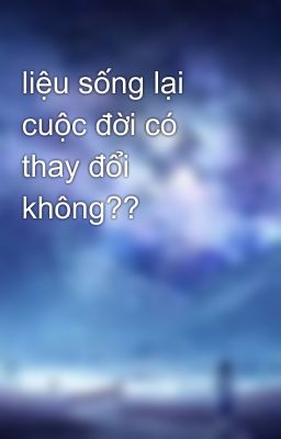 liệu sống lại cuộc đời có thay đổi không??