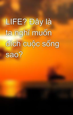 LIFE? Đây là ta nghĩ muốn đích cuộc sống sao?