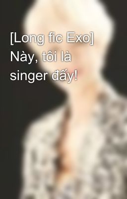 [Long fic Exo] Này, tôi là singer đấy!