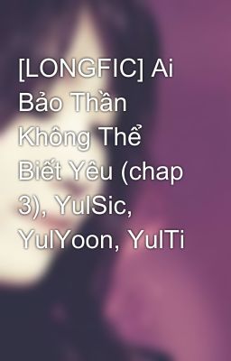 [LONGFIC] Ai Bảo Thần Không Thể Biết Yêu (chap 3), YulSic, YulYoon, YulTi