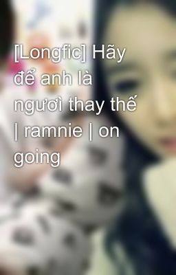 [Longfic] Hãy để anh là ngươì thay thế | ramnie | on going