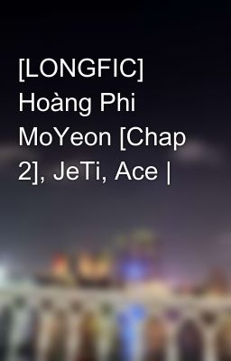 [LONGFIC] Hoàng Phi MoYeon [Chap 2], JeTi, Ace |