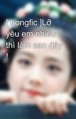 [ Longfic ]Lỡ yêu em nhiều thì làm sao đây ! 