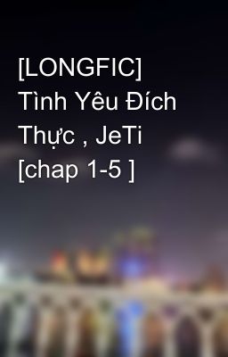 [LONGFIC] Tình Yêu Đích Thực , JeTi [chap 1-5 ]