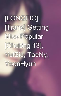 [LONGFIC] [Trans] Getting Miss Popular [Chương 13], YulSic, TaeNy, YoonHyun