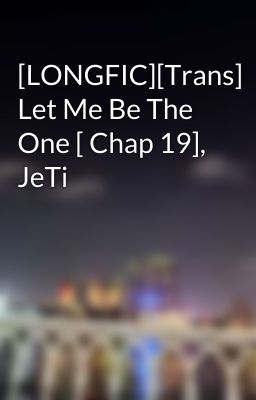 [LONGFIC][Trans] Let Me Be The One [ Chap 19], JeTi