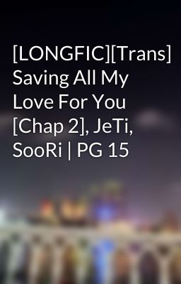 [LONGFIC][Trans] Saving All My Love For You [Chap 2], JeTi, SooRi | PG 15