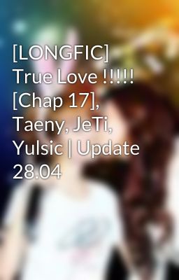 [LONGFIC] True Love !!!!! [Chap 17], Taeny, JeTi, Yulsic | Update 28.04