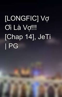 [LONGFIC] Vợ Ơi Là Vợ!!! [Chap 14], JeTi | PG