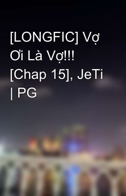 [LONGFIC] Vợ Ơi Là Vợ!!! [Chap 15], JeTi | PG