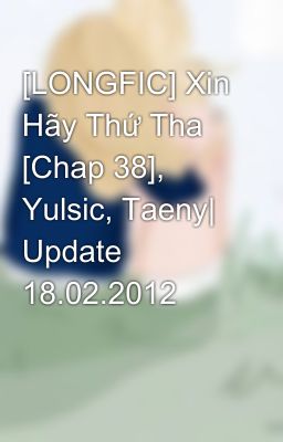 [LONGFIC] Xin Hãy Thứ Tha [Chap 38], Yulsic, Taeny| Update 18.02.2012