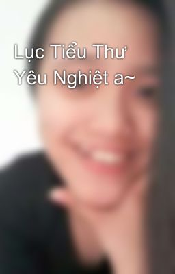 Lục Tiểu Thư Yêu Nghiệt a~