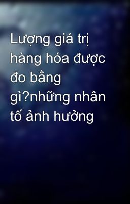 Lượng giá trị hàng hóa được đo bằng gì?những nhân tố ảnh hưởng