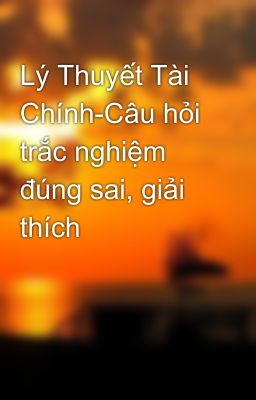 Lý Thuyết Tài Chính-Câu hỏi trắc nghiệm đúng sai, giải thích