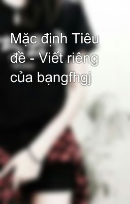 Mặc định Tiêu đề - Viết riêng của bạngfhgj