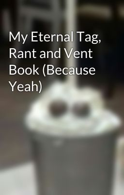 My Eternal Tag, Rant and Vent Book (Because Yeah)