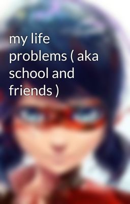 my life problems ( aka school and friends )