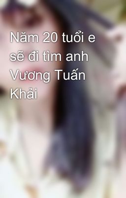 Năm 20 tuổi e sẽ đi tìm anh Vương Tuấn Khải