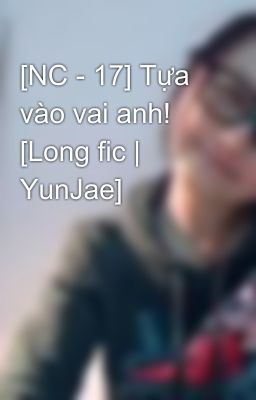 [NC - 17] Tựa vào vai anh! [Long fic | YunJae]