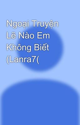 Ngoại Truyện Lẽ Nào Em Không Biết (Lanra7(