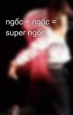 ngốc + ngốc = super ngốc