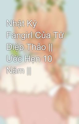 Nhật Ký Fangirl Của Tứ Diệp Thảo || Ước Hẹn 10 Năm ||