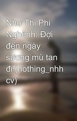 Như Thị Phi Nghênh: Đợi đến ngày sương mù tan đi (nothing_nhh cv)