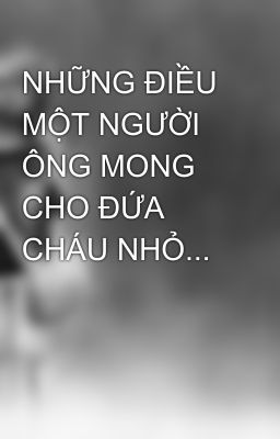 NHỮNG ĐIỀU MỘT NGƯỜI ÔNG MONG CHO ĐỨA CHÁU NHỎ...