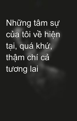 Những tâm sự của tôi về hiện tại, quá khứ, thậm chí cả tương lai