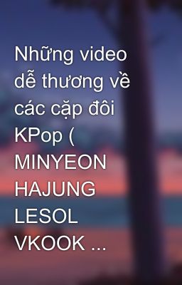 Những video dễ thương về các cặp đôi KPop ( MINYEON HAJUNG LESOL VKOOK ...