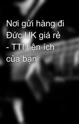 Nơi gửi hàng đi Đức,UK giá rẻ - TTI tiện ích của bạn