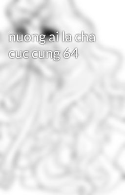 nuong ai la cha cuc cung 64