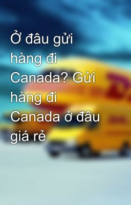 Ở đâu gửi hàng đi Canada? Gửi hàng đi Canada ở đâu giá rẻ