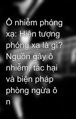 Ô nhiễm phóng xạ: Hiện tượng phóng xạ là gì? Nguồn gây ô nhiễm, tác hại và biện pháp phòng ngừa ô n