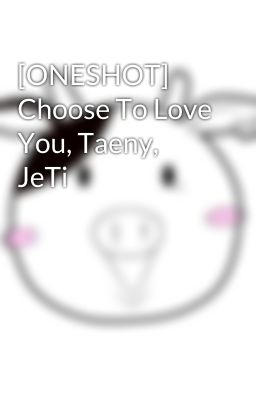 [ONESHOT] Choose To Love You, Taeny, JeTi