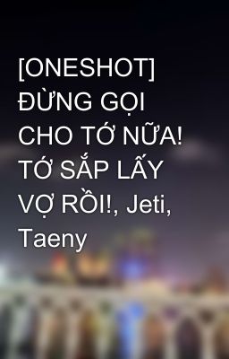 [ONESHOT] ĐỪNG GỌI CHO TỚ NỮA! TỚ SẮP LẤY VỢ RỒI!, Jeti, Taeny