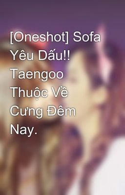 [Oneshot] Sofa Yêu Dấu!! Taengoo Thuộc Về Cưng Đêm Nay.