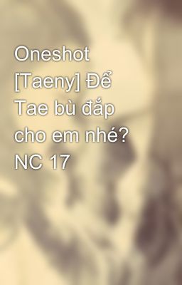 Oneshot [Taeny] Để Tae bù đắp cho em nhé? NC 17