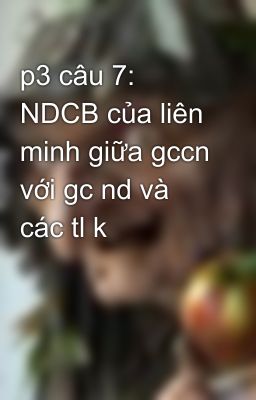 p3 câu 7: NDCB của liên minh giữa gccn với gc nd và các tl k