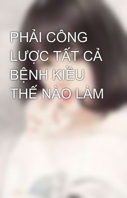 PHẢI CÔNG LƯỢC TẤT CẢ BỆNH KIỀU THẾ NÀO LÀM