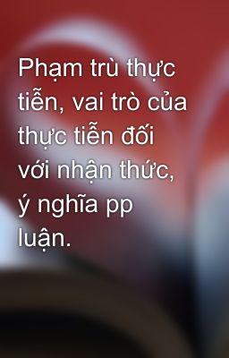 Phạm trù thực tiễn, vai trò của thực tiễn đối với nhận thức, ý nghĩa pp luận.