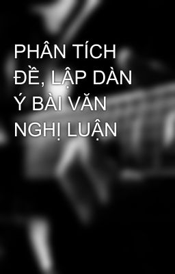 PHÂN TÍCH ĐỀ, LẬP DÀN Ý BÀI VĂN NGHỊ LUẬN