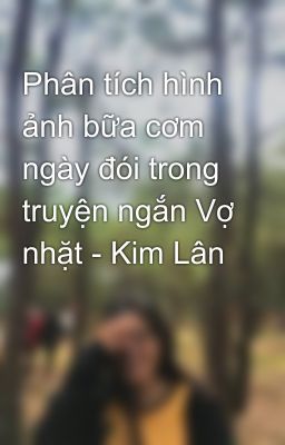 Phân tích hình ảnh bữa cơm ngày đói trong truyện ngắn Vợ nhặt - Kim Lân