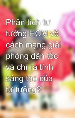 Phân tích tư tưởng HCM về cách mạng giải phóng dân tộc và chỉ ra tính sáng tạo của tư tưởng?