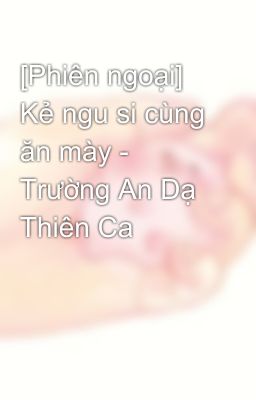 [Phiên ngoại] Kẻ ngu si cùng ăn mày - Trường An Dạ Thiên Ca