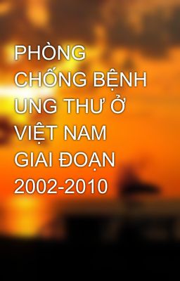 PHÒNG CHỐNG BỆNH UNG THƯ Ở VIỆT NAM  GIAI ĐOẠN 2002-2010