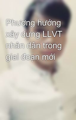 Phương hướng xây dựng LLVT nhân dân trong giai đoạn mới