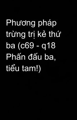 Phương pháp trừng trị kẻ thứ ba (c69 - q18 Phấn đấu ba, tiểu tam!)