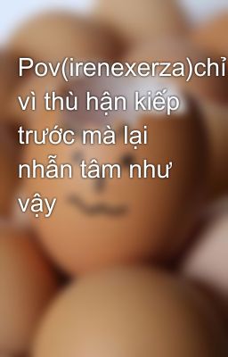 Pov(irenexerza)chỉ vì thù hận kiếp trước mà lại nhẫn tâm như vậy