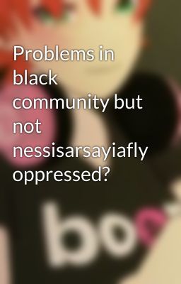 Problems in black community but not nessisarsayiafly oppressed?